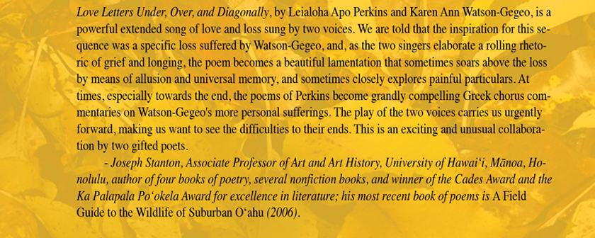 Love Letters Under, Over, and Diagonally, by Leialoha Apo Perkins and Karen Ann Watson-Gegeo, is a powerful extended song of love and loss sung by two voices. We are told that the inspiration for this sequence was a specific loss suffered by Watson-Gegeo, and, as the two singers elaborate a rolling rhetoric of grief and longing, the poem becomes a beautiful lamentation that sometimes soars above the loss by means of allusion and universal memory, and sometimes closely explores painful particulars. At times, especially towards the end, the poems of Perkins become grandly compelling Greek chorus commentaries on Watson-Gegeo's more personal sufferings. The play of the two voices carries us urgently forward, making us want to see the difficulties to their ends. This is an exciting and unusual collaboration by two gifted poets. 			- Joseph Stanton, Associate Professor of Art and Art History, University of Hawaiʻi, Mānoa, Honolulu, author of four books of poetry, several nonfiction books, and winner of the Cades Award and the Ka Palapala Poʻokela Award for excellence in literature; his most 